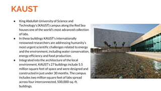KAUST
● King Abdullah University of Science and
Technology’s (KAUST) campus along the Red Sea
houses one of the world’s most advanced collection
of labs.
● In these buildings KAUST’s internationally
renowned researchers are addressing humanity’s
most urgent scientific challenges related to energy
and the environment, including water conservation,
energy efficiency and food production.
● Integrated into the architecture of the local
environment, KAUST’s 27 buildings include 5.5
million square feet of space and were designed and
constructed in just under 30 months. The campus
includes two million square feet of labs spread
across four interconnected, 500,000-sq.-ft.
buildings.
 
