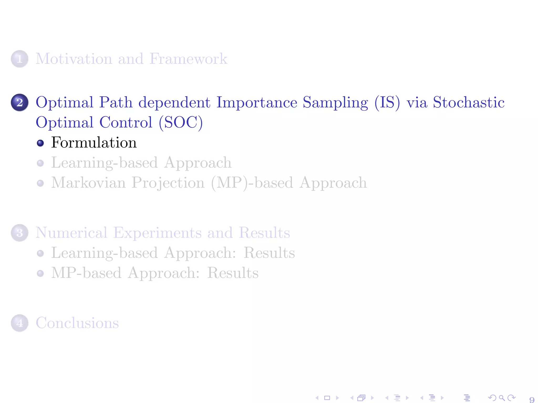 1 Motivation and Framework
2 Optimal Path dependent Importance Sampling (IS) via Stochastic
Optimal Control (SOC)
Formulation
Learning-based Approach
Markovian Projection (MP)-based Approach
3 Numerical Experiments and Results
Learning-based Approach: Results
MP-based Approach: Results
4 Conclusions
 
