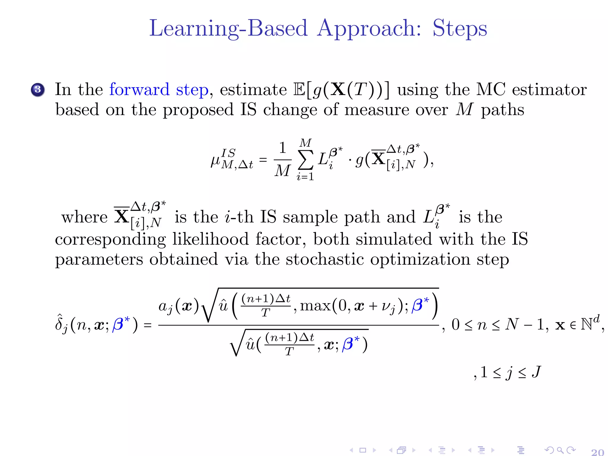 Learning-Based Approach: Steps
3 In the forward step, estimate E[g(X(T))] using the MC estimator
based on the proposed IS change of measure over M paths
µIS
M,∆t =
1
M
M
∑
i=1
Lβ∗
i ⋅ g(X
∆t,β∗
[i],N ),
where X
∆t,β∗
[i],N is the i-th IS sample path and Lβ∗
i is the
corresponding likelihood factor, both simulated with the IS
parameters obtained via the stochastic optimization step
δ̂j(n,x;β∗
) =
aj(x)
√
û((n+1)∆t
T
,max(0,x + νj);β∗
)
√
û((n+1)∆t
T
,x;β∗
)
, 0 ≤ n ≤ N − 1, x ∈ Nd
,
,1 ≤ j ≤ J
20
 