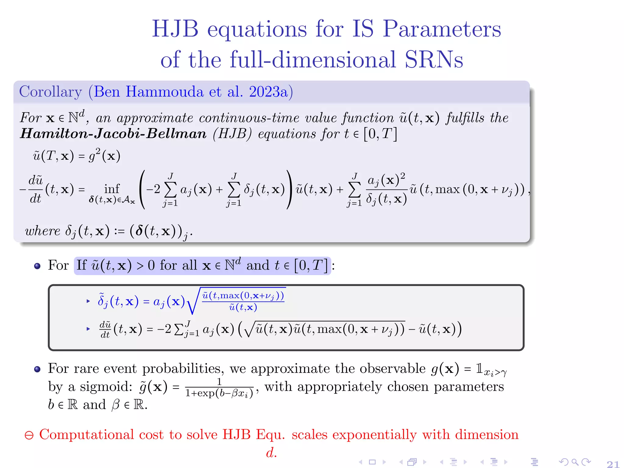 HJB equations for IS Parameters
of the full-dimensional SRNs
Corollary (Ben Hammouda et al. 2023a)
For x ∈ Nd
, an approximate continuous-time value function ũ(t,x) fulfills the
Hamilton-Jacobi-Bellman (HJB) equations for t ∈ [0,T]
ũ(T,x) = g2
(x)
−
dũ
dt
(t,x) = inf
δ(t,x)∈Ax
⎛
⎝
−2
J
∑
j=1
aj(x) +
J
∑
j=1
δj(t,x)
⎞
⎠
ũ(t,x) +
J
∑
j=1
aj(x)2
δj(t,x)
ũ(t,max(0,x + νj)),
where δj(t,x) ∶= (δ(t,x))j.
For If ũ(t,x) > 0 for all x ∈ Nd
and t ∈ [0,T] :
▸ δ̃j(t,x) = aj(x)
√
ũ(t,max(0,x+νj ))
ũ(t,x)
▸ dũ
dt
(t,x) = −2∑
J
j=1 aj(x)(
√
ũ(t,x)ũ(t,max(0,x + νj)) − ũ(t,x))
For rare event probabilities, we approximate the observable g(x) = 1xi>γ
by a sigmoid: g̃(x) = 1
1+exp(b−βxi), with appropriately chosen parameters
b ∈ R and β ∈ R.
⊖ Computational cost to solve HJB Equ. scales exponentially with dimension
d.
 