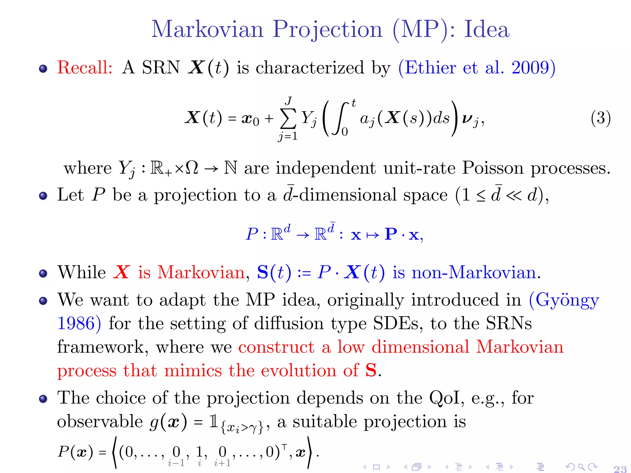 Markovian Projection (MP): Idea
Recall: A SRN X(t) is characterized by (Ethier et al. 2009)
X(t) = x0 +
J
∑
j=1
Yj (∫
t
0
aj(X(s))ds)νj, (3)
where Yj ∶ R+×Ω → N are independent unit-rate Poisson processes.
Let P be a projection to a ¯
d-dimensional space (1 ≤ ¯
d ≪ d),
P ∶ Rd
→ R
¯
d
∶ x ↦ P ⋅ x,
While X is Markovian, S(t) ∶= P ⋅ X(t) is non-Markovian.
We want to adapt the MP idea, originally introduced in (Gyöngy
1986) for the setting of diffusion type SDEs, to the SRNs
framework, where we construct a low dimensional Markovian
process that mimics the evolution of S.
The choice of the projection depends on the QoI, e.g., for
observable g(x) = 1{xi>γ}, a suitable projection is
P(x) = ⟨(0, . . . , 0
i−1
, 1
i
, 0
i+1
, . . . , 0)⊺
, x⟩ .
23
 