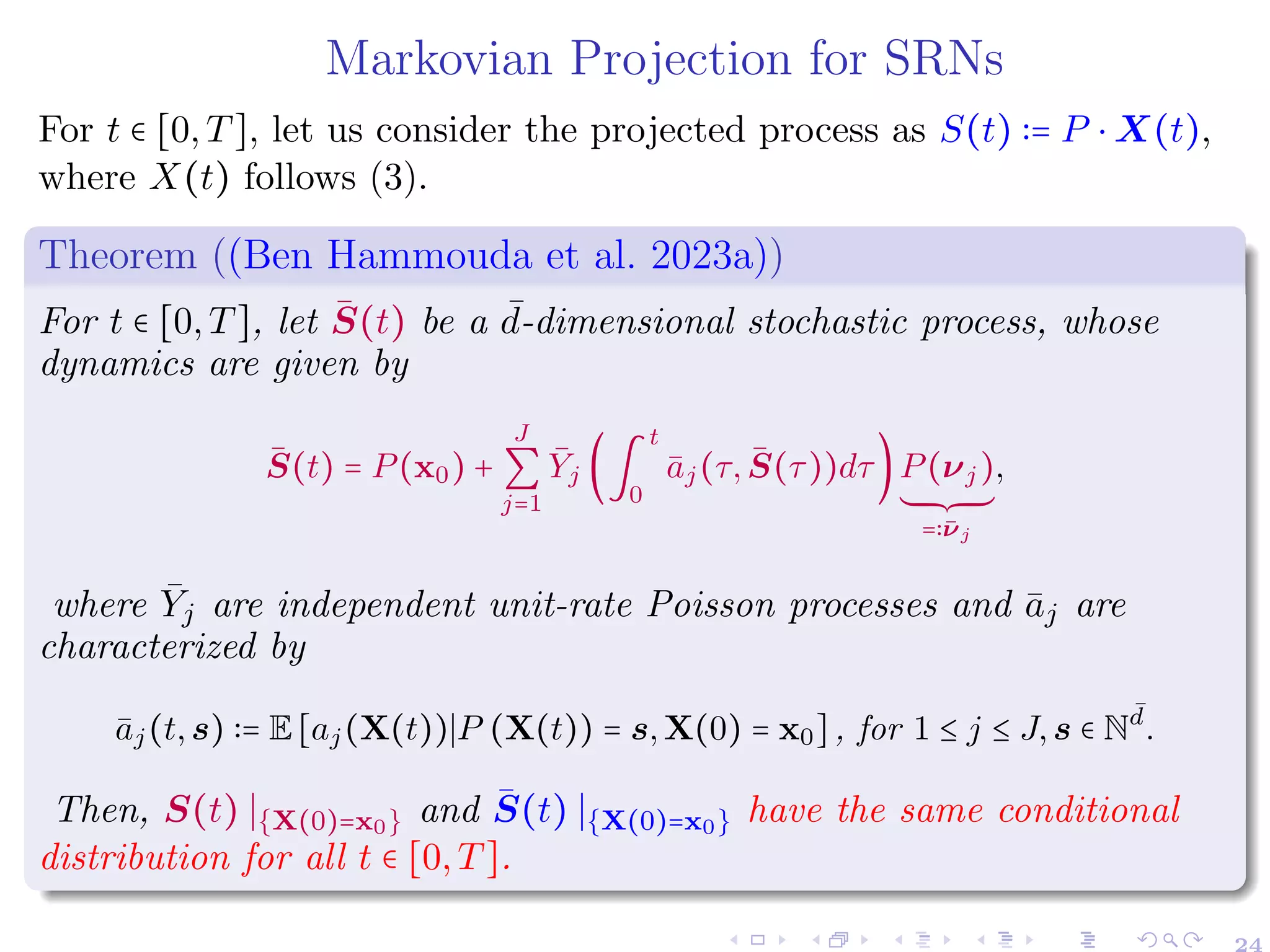 Markovian Projection for SRNs
For t ∈ [0,T], let us consider the projected process as S(t) ∶= P ⋅ X(t),
where X(t) follows (3).
Theorem ((Ben Hammouda et al. 2023a))
For t ∈ [0,T], let S̄(t) be a ¯
d-dimensional stochastic process, whose
dynamics are given by
S̄(t) = P(x0) +
J
∑
j=1
Ȳj (∫
t
0
āj(τ,S̄(τ))dτ)P(νj)
´¹¹¹¹¹¹¸¹¹¹¹¹¹¶
=∶ν̄j
,
where Ȳj are independent unit-rate Poisson processes and āj are
characterized by
āj(t,s) ∶= E[aj(X(t))∣P (X(t)) = s,X(0) = x0], for 1 ≤ j ≤ J,s ∈ N
¯
d
.
Then, S(t) ∣{X(0)=x0} and S̄(t) ∣{X(0)=x0} have the same conditional
distribution for all t ∈ [0,T].
24
 