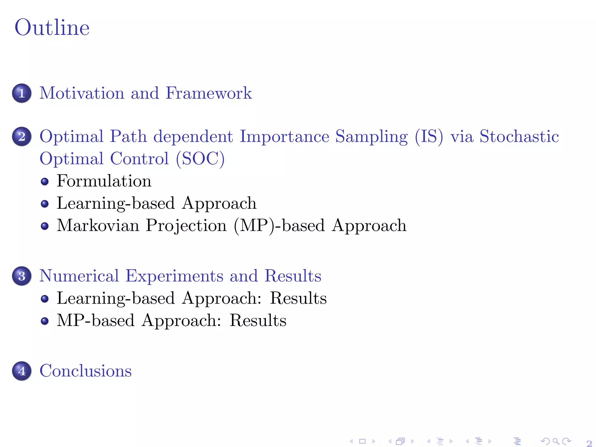 Outline
1 Motivation and Framework
2 Optimal Path dependent Importance Sampling (IS) via Stochastic
Optimal Control (SOC)
Formulation
Learning-based Approach
Markovian Projection (MP)-based Approach
3 Numerical Experiments and Results
Learning-based Approach: Results
MP-based Approach: Results
4 Conclusions
2
 
