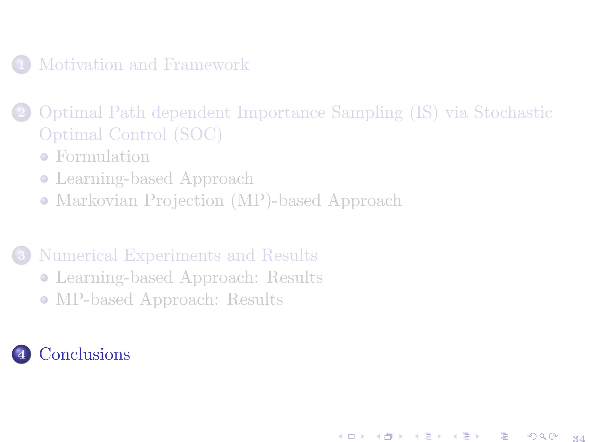 1 Motivation and Framework
2 Optimal Path dependent Importance Sampling (IS) via Stochastic
Optimal Control (SOC)
Formulation
Learning-based Approach
Markovian Projection (MP)-based Approach
3 Numerical Experiments and Results
Learning-based Approach: Results
MP-based Approach: Results
4 Conclusions
 
