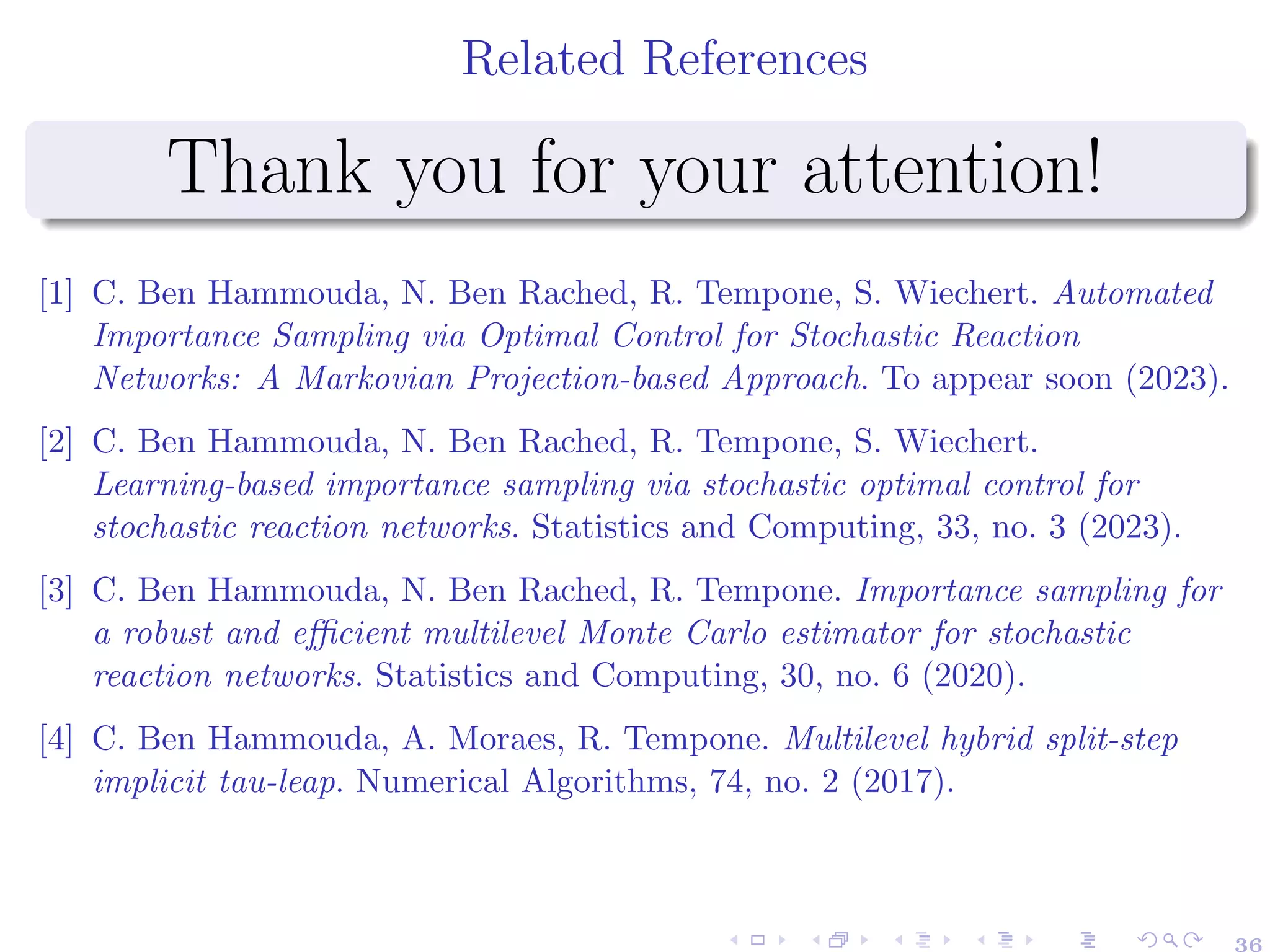 Related References
Thank you for your attention!
[1] C. Ben Hammouda, N. Ben Rached, R. Tempone, S. Wiechert. Automated
Importance Sampling via Optimal Control for Stochastic Reaction
Networks: A Markovian Projection-based Approach. To appear soon (2023).
[2] C. Ben Hammouda, N. Ben Rached, R. Tempone, S. Wiechert.
Learning-based importance sampling via stochastic optimal control for
stochastic reaction networks. Statistics and Computing, 33, no. 3 (2023).
[3] C. Ben Hammouda, N. Ben Rached, R. Tempone. Importance sampling for
a robust and efficient multilevel Monte Carlo estimator for stochastic
reaction networks. Statistics and Computing, 30, no. 6 (2020).
[4] C. Ben Hammouda, A. Moraes, R. Tempone. Multilevel hybrid split-step
implicit tau-leap. Numerical Algorithms, 74, no. 2 (2017).
36
 