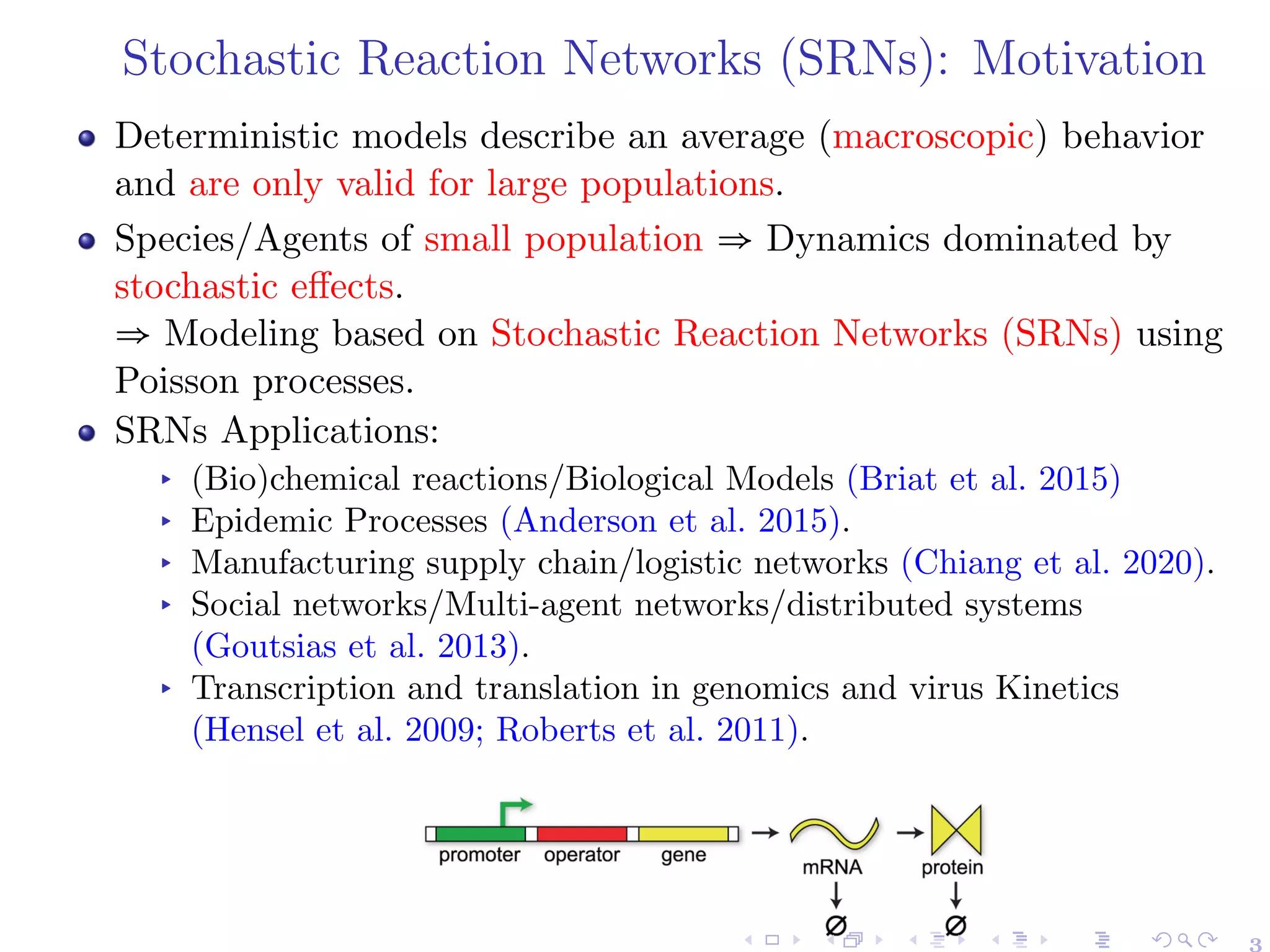 Stochastic Reaction Networks (SRNs): Motivation
Deterministic models describe an average (macroscopic) behavior
and are only valid for large populations.
Species/Agents of small population ⇒ Dynamics dominated by
stochastic effects.
⇒ Modeling based on Stochastic Reaction Networks (SRNs) using
Poisson processes.
SRNs Applications:
▸ (Bio)chemical reactions/Biological Models (Briat et al. 2015)
▸ Epidemic Processes (Anderson et al. 2015).
▸ Manufacturing supply chain/logistic networks (Chiang et al. 2020).
▸ Social networks/Multi-agent networks/distributed systems
(Goutsias et al. 2013).
▸ Transcription and translation in genomics and virus Kinetics
(Hensel et al. 2009; Roberts et al. 2011).
3
 