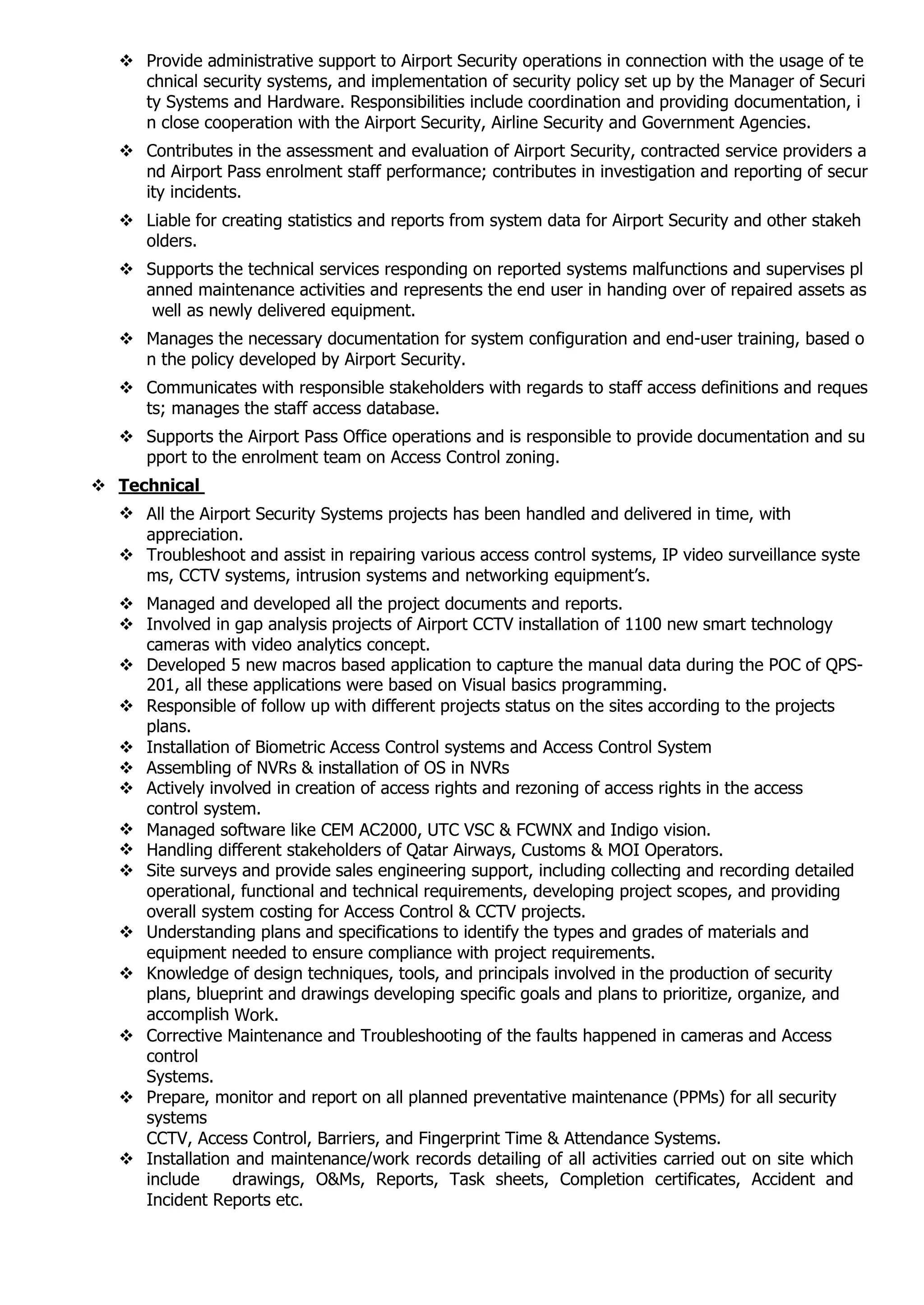  Provide administrative support to Airport Security operations in connection with the usage of te
chnical security systems, and implementation of security policy set up by the Manager of Securi
ty Systems and Hardware. Responsibilities include coordination and providing documentation, i
n close cooperation with the Airport Security, Airline Security and Government Agencies.
 Contributes in the assessment and evaluation of Airport Security, contracted service providers a
nd Airport Pass enrolment staff performance; contributes in investigation and reporting of secur
ity incidents.
 Liable for creating statistics and reports from system data for Airport Security and other stakeh
olders.
 Supports the technical services responding on reported systems malfunctions and supervises pl
anned maintenance activities and represents the end user in handing over of repaired assets as
well as newly delivered equipment.
 Manages the necessary documentation for system configuration and end-user training, based o
n the policy developed by Airport Security.
 Communicates with responsible stakeholders with regards to staff access definitions and reques
ts; manages the staff access database.
 Supports the Airport Pass Office operations and is responsible to provide documentation and su
pport to the enrolment team on Access Control zoning.
 Technical
 All the Airport Security Systems projects has been handled and delivered in time, with
appreciation.
 Troubleshoot and assist in repairing various access control systems, IP video surveillance syste
ms, CCTV systems, intrusion systems and networking equipment’s.
 Managed and developed all the project documents and reports.
 Involved in gap analysis projects of Airport CCTV installation of 1100 new smart technology
cameras with video analytics concept.
 Developed 5 new macros based application to capture the manual data during the POC of QPS-
201, all these applications were based on Visual basics programming.
 Responsible of follow up with different projects status on the sites according to the projects
plans.
 Installation of Biometric Access Control systems and Access Control System
 Assembling of NVRs & installation of OS in NVRs
 Actively involved in creation of access rights and rezoning of access rights in the access
control system.
 Managed software like CEM AC2000, UTC VSC & FCWNX and Indigo vision.
 Handling different stakeholders of Qatar Airways, Customs & MOI Operators.
 Site surveys and provide sales engineering support, including collecting and recording detailed
operational, functional and technical requirements, developing project scopes, and providing
overall system costing for Access Control & CCTV projects.
 Understanding plans and specifications to identify the types and grades of materials and
equipment needed to ensure compliance with project requirements.
 Knowledge of design techniques, tools, and principals involved in the production of security
plans, blueprint and drawings developing specific goals and plans to prioritize, organize, and
accomplish Work.
 Corrective Maintenance and Troubleshooting of the faults happened in cameras and Access
control
Systems.
 Prepare, monitor and report on all planned preventative maintenance (PPMs) for all security
systems
CCTV, Access Control, Barriers, and Fingerprint Time & Attendance Systems.
 Installation and maintenance/work records detailing of all activities carried out on site which
include drawings, O&Ms, Reports, Task sheets, Completion certificates, Accident and
Incident Reports etc.
 