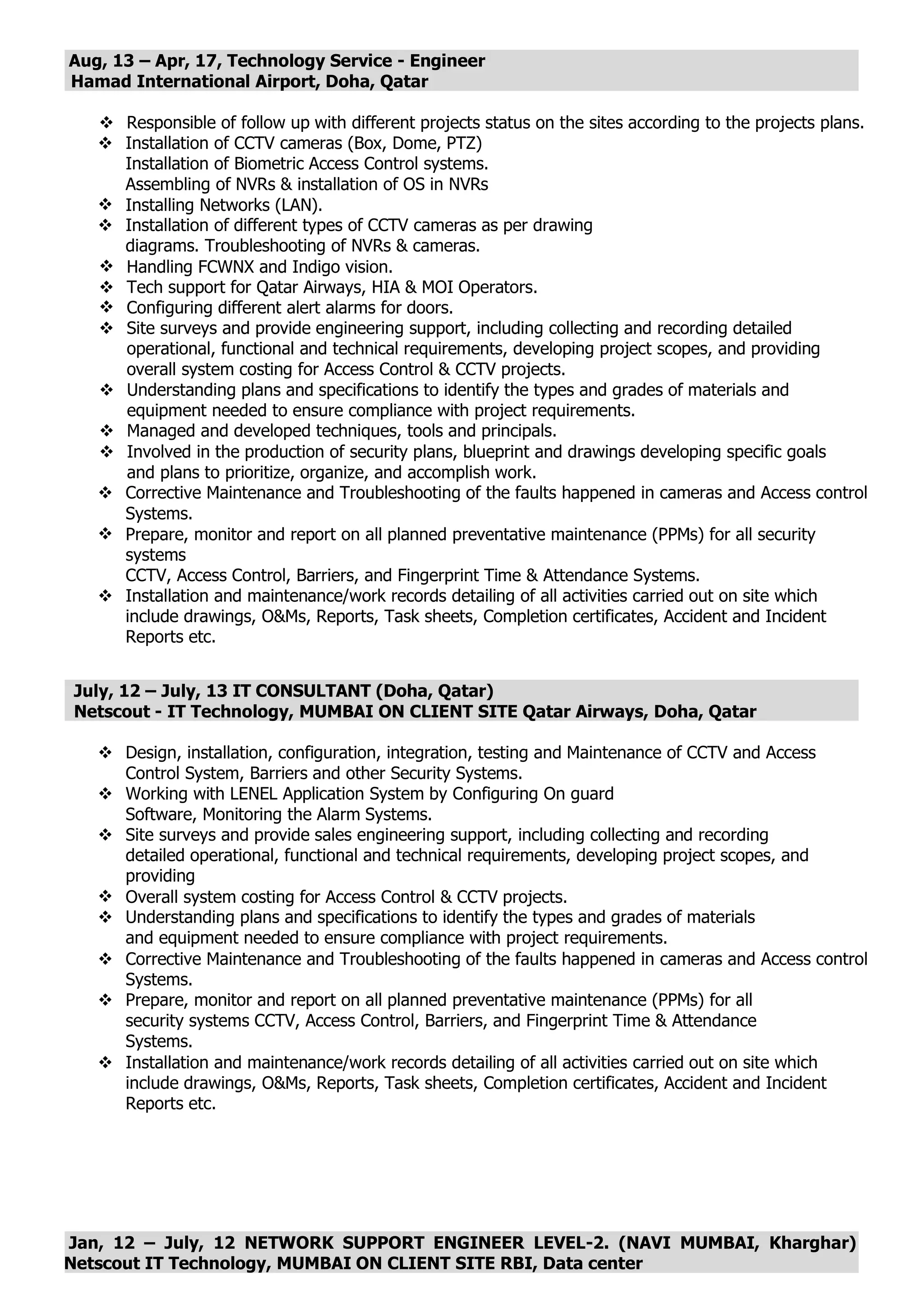 Aug, 13 – Apr, 17, Technology Service - Engineer
Hamad International Airport, Doha, Qatar
 Responsible of follow up with different projects status on the sites according to the projects plans.
 Installation of CCTV cameras (Box, Dome, PTZ)
Installation of Biometric Access Control systems.
Assembling of NVRs & installation of OS in NVRs
 Installing Networks (LAN).
 Installation of different types of CCTV cameras as per drawing
diagrams. Troubleshooting of NVRs & cameras.
 Handling FCWNX and Indigo vision.
 Tech support for Qatar Airways, HIA & MOI Operators.
 Configuring different alert alarms for doors.
 Site surveys and provide engineering support, including collecting and recording detailed
operational, functional and technical requirements, developing project scopes, and providing
overall system costing for Access Control & CCTV projects.
 Understanding plans and specifications to identify the types and grades of materials and
equipment needed to ensure compliance with project requirements.
 Managed and developed techniques, tools and principals.
 Involved in the production of security plans, blueprint and drawings developing specific goals
and plans to prioritize, organize, and accomplish work.
 Corrective Maintenance and Troubleshooting of the faults happened in cameras and Access control
Systems.
 Prepare, monitor and report on all planned preventative maintenance (PPMs) for all security
systems
CCTV, Access Control, Barriers, and Fingerprint Time & Attendance Systems.
 Installation and maintenance/work records detailing of all activities carried out on site which
include drawings, O&Ms, Reports, Task sheets, Completion certificates, Accident and Incident
Reports etc.
July, 12 – July, 13 IT CONSULTANT (Doha, Qatar)
Netscout - IT Technology, MUMBAI ON CLIENT SITE Qatar Airways, Doha, Qatar
 Design, installation, configuration, integration, testing and Maintenance of CCTV and Access
Control System, Barriers and other Security Systems.
 Working with LENEL Application System by Configuring On guard
Software, Monitoring the Alarm Systems.
 Site surveys and provide sales engineering support, including collecting and recording
detailed operational, functional and technical requirements, developing project scopes, and
providing
 Overall system costing for Access Control & CCTV projects.
 Understanding plans and specifications to identify the types and grades of materials
and equipment needed to ensure compliance with project requirements.
 Corrective Maintenance and Troubleshooting of the faults happened in cameras and Access control
Systems.
 Prepare, monitor and report on all planned preventative maintenance (PPMs) for all
security systems CCTV, Access Control, Barriers, and Fingerprint Time & Attendance
Systems.
 Installation and maintenance/work records detailing of all activities carried out on site which
include drawings, O&Ms, Reports, Task sheets, Completion certificates, Accident and Incident
Reports etc.
Jan, 12 – July, 12 NETWORK SUPPORT ENGINEER LEVEL-2. (NAVI MUMBAI, Kharghar)
Netscout IT Technology, MUMBAI ON CLIENT SITE RBI, Data center
 