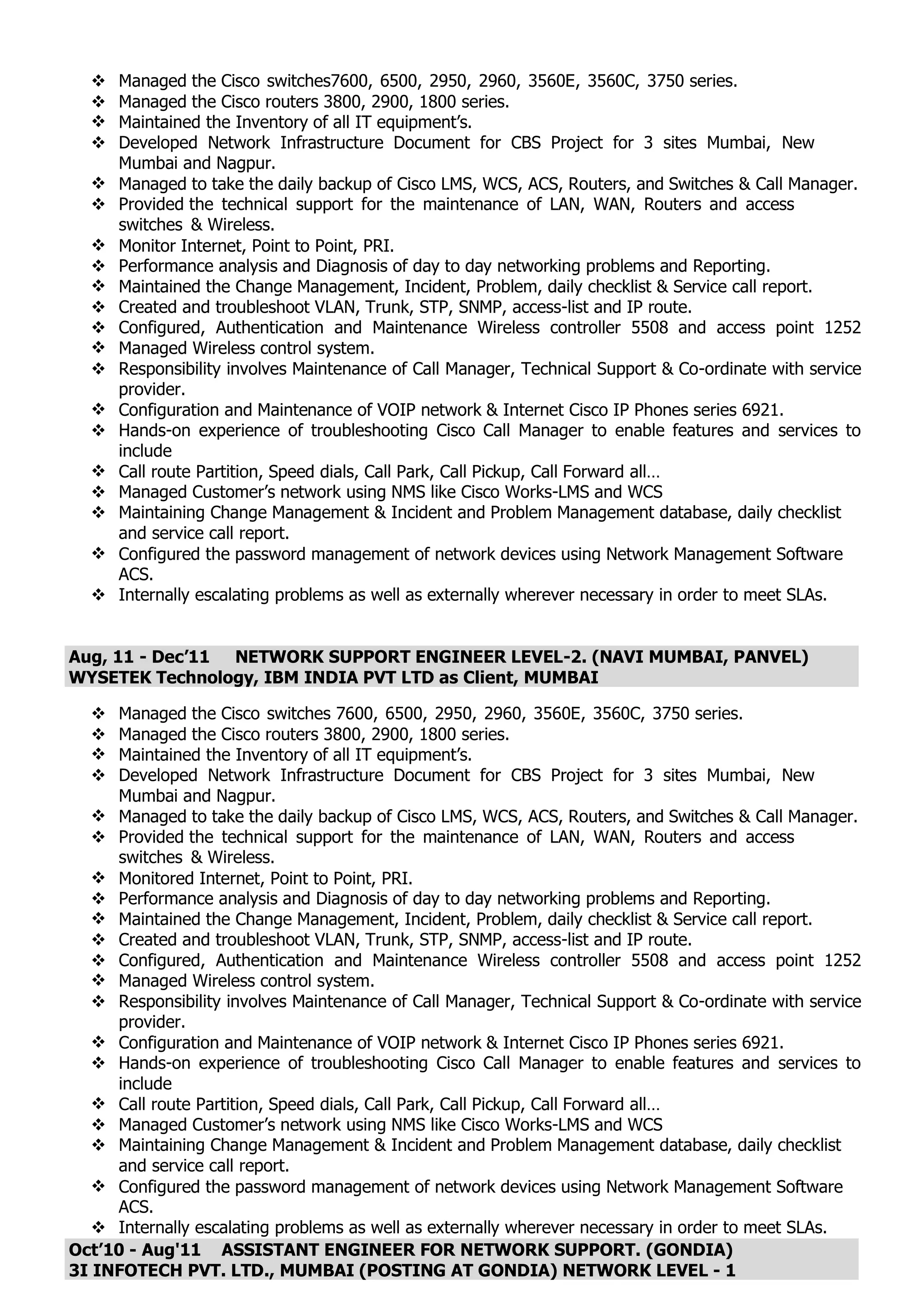  Managed the Cisco switches7600, 6500, 2950, 2960, 3560E, 3560C, 3750 series.
 Managed the Cisco routers 3800, 2900, 1800 series.
 Maintained the Inventory of all IT equipment’s.
 Developed Network Infrastructure Document for CBS Project for 3 sites Mumbai, New
Mumbai and Nagpur.
 Managed to take the daily backup of Cisco LMS, WCS, ACS, Routers, and Switches & Call Manager.
 Provided the technical support for the maintenance of LAN, WAN, Routers and access
switches & Wireless.
 Monitor Internet, Point to Point, PRI.
 Performance analysis and Diagnosis of day to day networking problems and Reporting.
 Maintained the Change Management, Incident, Problem, daily checklist & Service call report.
 Created and troubleshoot VLAN, Trunk, STP, SNMP, access-list and IP route.
 Configured, Authentication and Maintenance Wireless controller 5508 and access point 1252
 Managed Wireless control system.
 Responsibility involves Maintenance of Call Manager, Technical Support & Co-ordinate with service
provider.
 Configuration and Maintenance of VOIP network & Internet Cisco IP Phones series 6921.
 Hands-on experience of troubleshooting Cisco Call Manager to enable features and services to
include
 Call route Partition, Speed dials, Call Park, Call Pickup, Call Forward all…
 Managed Customer’s network using NMS like Cisco Works-LMS and WCS
 Maintaining Change Management & Incident and Problem Management database, daily checklist
and service call report.
 Configured the password management of network devices using Network Management Software
ACS.
 Internally escalating problems as well as externally wherever necessary in order to meet SLAs.
Aug, 11 - Dec’11 NETWORK SUPPORT ENGINEER LEVEL-2. (NAVI MUMBAI, PANVEL)
WYSETEK Technology, IBM INDIA PVT LTD as Client, MUMBAI
 Managed the Cisco switches 7600, 6500, 2950, 2960, 3560E, 3560C, 3750 series.
 Managed the Cisco routers 3800, 2900, 1800 series.
 Maintained the Inventory of all IT equipment’s.
 Developed Network Infrastructure Document for CBS Project for 3 sites Mumbai, New
Mumbai and Nagpur.
 Managed to take the daily backup of Cisco LMS, WCS, ACS, Routers, and Switches & Call Manager.
 Provided the technical support for the maintenance of LAN, WAN, Routers and access
switches & Wireless.
 Monitored Internet, Point to Point, PRI.
 Performance analysis and Diagnosis of day to day networking problems and Reporting.
 Maintained the Change Management, Incident, Problem, daily checklist & Service call report.
 Created and troubleshoot VLAN, Trunk, STP, SNMP, access-list and IP route.
 Configured, Authentication and Maintenance Wireless controller 5508 and access point 1252
 Managed Wireless control system.
 Responsibility involves Maintenance of Call Manager, Technical Support & Co-ordinate with service
provider.
 Configuration and Maintenance of VOIP network & Internet Cisco IP Phones series 6921.
 Hands-on experience of troubleshooting Cisco Call Manager to enable features and services to
include
 Call route Partition, Speed dials, Call Park, Call Pickup, Call Forward all…
 Managed Customer’s network using NMS like Cisco Works-LMS and WCS
 Maintaining Change Management & Incident and Problem Management database, daily checklist
and service call report.
 Configured the password management of network devices using Network Management Software
ACS.
 Internally escalating problems as well as externally wherever necessary in order to meet SLAs.
Oct’10 - Aug'11 ASSISTANT ENGINEER FOR NETWORK SUPPORT. (GONDIA)
3I INFOTECH PVT. LTD., MUMBAI (POSTING AT GONDIA) NETWORK LEVEL - 1
 