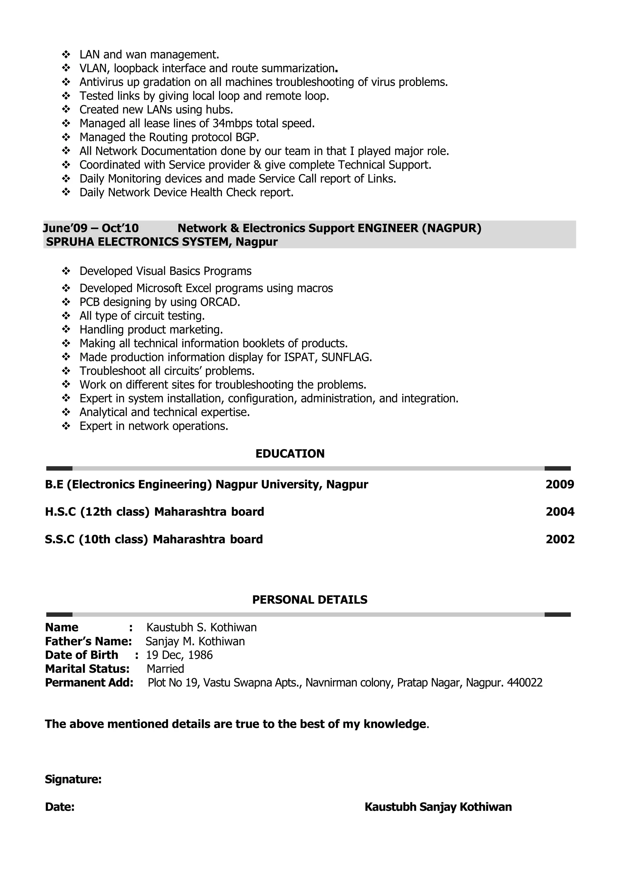  LAN and wan management.
 VLAN, loopback interface and route summarization.
 Antivirus up gradation on all machines troubleshooting of virus problems.
 Tested links by giving local loop and remote loop.
 Created new LANs using hubs.
 Managed all lease lines of 34mbps total speed.
 Managed the Routing protocol BGP.
 All Network Documentation done by our team in that I played major role.
 Coordinated with Service provider & give complete Technical Support.
 Daily Monitoring devices and made Service Call report of Links.
 Daily Network Device Health Check report.
June’09 – Oct’10 Network & Electronics Support ENGINEER (NAGPUR)
SPRUHA ELECTRONICS SYSTEM, Nagpur
 Developed Visual Basics Programs
 Developed Microsoft Excel programs using macros
 PCB designing by using ORCAD.
 All type of circuit testing.
 Handling product marketing.
 Making all technical information booklets of products.
 Made production information display for ISPAT, SUNFLAG.
 Troubleshoot all circuits’ problems.
 Work on different sites for troubleshooting the problems.
 Expert in system installation, configuration, administration, and integration.
 Analytical and technical expertise.
 Expert in network operations.
EDUCATION
B.E (Electronics Engineering) Nagpur University, Nagpur 2009
H.S.C (12th class) Maharashtra board 2004
S.S.C (10th class) Maharashtra board 2002
PERSONAL DETAILS
Name : Kaustubh S. Kothiwan
Father’s Name: Sanjay M. Kothiwan
Date of Birth : 19 Dec, 1986
Marital Status: Married
Permanent Add: Plot No 19, Vastu Swapna Apts., Navnirman colony, Pratap Nagar, Nagpur. 440022
The above mentioned details are true to the best of my knowledge.
Signature:
Date: Kaustubh Sanjay Kothiwan
 