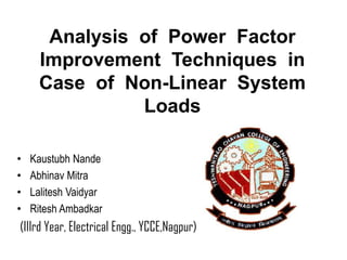 Analysis of Power Factor
Improvement Techniques in
Case of Non-Linear System
Loads
• Kaustubh Nande
• Abhinav Mitra
• Lalitesh Vaidyar
• Ritesh Ambadkar
(IIIrd Year, Electrical Engg., YCCE,Nagpur)
 