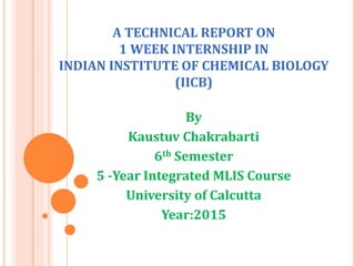 A TECHNICAL REPORT ON
1 WEEK INTERNSHIP IN
INDIAN INSTITUTE OF CHEMICAL BIOLOGY
(IICB)
By
Kaustuv Chakrabarti
6th Semester
5 -Year Integrated MLIS Course
University of Calcutta
Year:2015
 