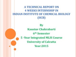 A TECHNICAL REPORT ON
4 WEEKS INTERNSHIP IN
INDIAN INSTITUTE OF CHEMICAL BIOLOGY
(IICB)
By
Kaustuv Chakrabarti
6th Semester
5 -Year Integrated MLIS Course
University of Calcutta
Year:2015
 