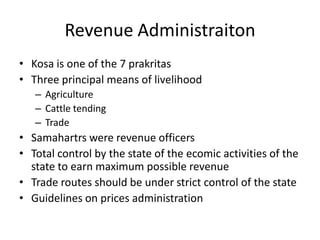 Revenue Administraiton
• Kosa is one of the 7 prakritas
• Three principal means of livelihood
– Agriculture
– Cattle tending
– Trade
• Samahartrs were revenue officers
• Total control by the state of the ecomic activities of the
state to earn maximum possible revenue
• Trade routes should be under strict control of the state
• Guidelines on prices administration
 