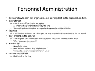 Personnel Administration
• Personnels who man the organisation are as important as the organisation itself.
• Recruitment
– Prescribes qualifications for each post
– All important appointments made by the king
– Tests such as Dharmopadha, Arthopadha, Bhayopadha and Kamopadha
• Training
– Extended discussion on the training of the prince but little on the training of the personnel
• Pay: prescribes the salaries
– Salaries given on a fairly liberal scale to prevent discontent and ensure efficiency.
– Talked about pension as well
• Promotion
– No definite rules
– Who increase revenue may be promoted
– Transfer to prevent misapproriation of funds
• Tenure and removal
– On the will of the king
 