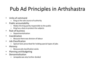 Pub Ad Principles in Arthshastra
• Unity of command
– King as the sole source of authority
• Public accountability
– Makes the king partly responsible to the public
– King has a duty to protect the subjects
• Rule of business
– Departmentalisation
• Coordination
– Because there was division of labour
• Job Classification
– Speical tests prescribed for holding special types of jobs
• Hierarcy
– Because job classification exists
• Planning and Budgeting
• Dencentralisation
– Janapada was also further divided
 