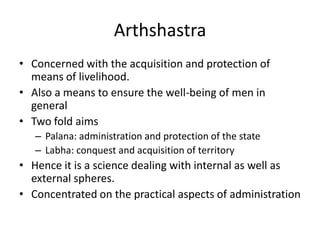 Arthshastra
• Concerned with the acquisition and protection of
means of livelihood.
• Also a means to ensure the well-being of men in
general
• Two fold aims
– Palana: administration and protection of the state
– Labha: conquest and acquisition of territory
• Hence it is a science dealing with internal as well as
external spheres.
• Concentrated on the practical aspects of administration
 
