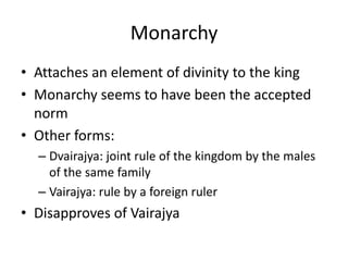 Monarchy
• Attaches an element of divinity to the king
• Monarchy seems to have been the accepted
norm
• Other forms:
– Dvairajya: joint rule of the kingdom by the males
of the same family
– Vairajya: rule by a foreign ruler
• Disapproves of Vairajya
 