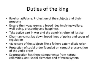 Duties of the king
• Rakshana/Palana: Protection of the subjects and their
property
• Ensure their yogaksema: a broad idea implying welfare,
well-being, prosperity and happiness.
• Take active part in war and the administraiton of justice
• Dharmaniyama: lay down broad lines of policy and codes of
regulation
• <take care of the subjects like a father: paternalistic rule>
• Protection of social order founded on varnas/ preservation
of the vedic order
• So protection has three components: from natural
calamities, anti-social elements and of varna system
 