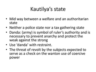 Kautilya’s state
• Mid way between a welfare and an authoritarian
state
• Neither a police state nor a tax gathering state
• Danda: (army) is symbol of ruler’s authority and is
necessary to prevent anarchy and protect the
weak against the strong
• Use ‘danda’ with restraint.
• The threat of revolt by the subjects expected to
serve as a check on the wanton use of coercive
power
 
