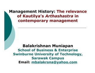 Management History: The relevance
   of Kautilya’s Arthashastra in
   contemporary management




     Balakrishnan Muniapan
   School of Business & Enterprise
 Swinburne University of Technology,
          Sarawak Campus
   Email: mbalakrsna@yahoo.com
 