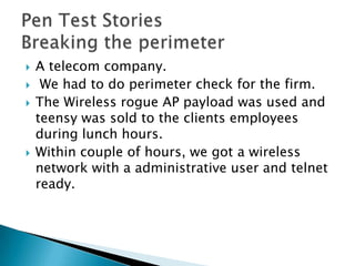    A telecom company.
    We had to do perimeter check for the firm.
   The Wireless rogue AP payload was used and
    teensy was sold to the clients employees
    during lunch hours.
   Within couple of hours, we got a wireless
    network with a administrative user and telnet
    ready.
 