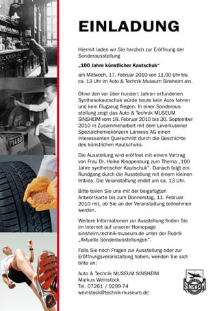 EINLADUNG
Hiermit laden wir Sie herzlich zur Eröffnung der
Sonderausstellung
„100 Jahre künstlicher Kautschuk“
am Mittwoch, 17. Februar 2010 von 11.00 Uhr bis
ca. 13 Uhr im Auto & Technik Museum Sinsheim ein.

Ohne den vor über hundert Jahren erfundenen
Synthesekautschuk würde heute kein Auto fahren
und kein Flugzeug fliegen. In einer Sonderaus­
stellung zeigt das Auto & Technik MUSEUM
SINSHEIM vom 18. Februar 2010 bis 30. September
2010 in Zusammenarbeit mit dem Leverkusener
Spezialchemiekonzern Lanxess AG einen
interessanten Querschnitt durch die Geschichte
des künstlichen Kautschuks.

Die Ausstellung wird eröffnet mit einem Vortrag
von Frau Dr. Heike Kloppenburg zum Thema „100
Jahre synthetischer Kautschuk“. Danach folgt ein
Rundgang durch die Ausstellung mit einem kleinen
Imbiss. Die Veranstaltung endet um ca. 13 Uhr.

Bitte teilen Sie uns mit der beigefügten
Antwortkarte bis zum Donnerstag, 11. Februar
2010 mit, ob Sie an der Veranstaltung teilnehmen
werden.

Weitere Informationen zur Ausstellung finden Sie
im Internet auf unserer Homepage
sinsheim.technik-museum.de unter der Rubrik
„Aktuelle Sonderausstellungen“.

Falls Sie noch Fragen zur Ausstellung oder zur
Eröffnungsveranstaltung haben, wenden Sie sich
bitte an:

Auto & Technik MUSEUM SINSHEIM
Markus Weinstock
Tel. 07261 / 9299-74
weinstock@technik-museum.de
 