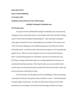Jenna Kauzlarich
Intro to Web Publishing
21 October 2018
Usability Analysis Based on User Field Testing
Usability Testing for SunBasket.com
Test Preparation:
To prepare for the usability field-testing for Sunbasket.com, I started out by
reading over the script and the tasks so I was familiar with what I would be reading
and so I could read it smoothly to the participants. I then started by reading the
script again to myself as if I were conducting the test on myself. The scenario was
“Your rich uncle is helping you eat healthy by giving your up to $65 per week for
Sun Basket meals.” For the first task, “Determine the weekly cost of a meal plan that
appeals to you. Will your uncle’s budget cover the cost of your preferred meal
plan?” I started off by going to the “Meal Plans” tab and I saw that the price was
$11.99 per serving, but that did not give me enough satisfaction for the price so I
continued to build my meal plan. Then I had to make an account, and after that I
saw the total cost of my first meal plan would be $71.94 for the first time which was
not covered by my uncles $65 per week.
For the next task, “Go through the process of building an order (customizing
a meal plan) and choose the specific meals you’d like to receive.” I had already done
it trying to figure out the price. To make sure that I knew what my users would
experience for sure though, I went back to the home page and did it over again.
 