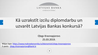 Kā uzrakstīt izcilu diplomdarbu un
uzvarēt Latvijas Bankas konkursā?
Oļegs Krasnopjorovs
25.03.2019.
Mājas lapa:lhttps://www.makroekonomika.lv/ekonomisti/olegs-krasnopjorovs
E-pasts:: Olegs.Krasnopjorovs@bank.lv
 