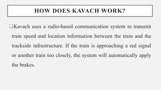 HOW DOES KAVACH WORK?
Kavach uses a radio-based communication system to transmit
train speed and location information between the train and the
trackside infrastructure. If the train is approaching a red signal
or another train too closely, the system will automatically apply
the brakes.
 