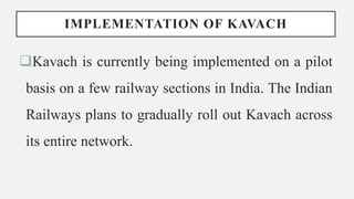 IMPLEMENTATION OF KAVACH
Kavach is currently being implemented on a pilot
basis on a few railway sections in India. The Indian
Railways plans to gradually roll out Kavach across
its entire network.
 