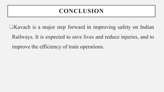 CONCLUSION
Kavach is a major step forward in improving safety on Indian
Railways. It is expected to save lives and reduce injuries, and to
improve the efficiency of train operations.
 
