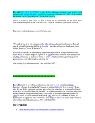 Kavachi (09°01′00″S 157°57′00″E) es uno de los volcanes emergente más activos en el
suroeste del océano Pacífico. su primera erupción registrada en 1939. se le conoce
localmente como Rejo te Kavachi ("horno de Kavachi").
Volcán Kavachi es sólo unos 30 km al norte de la subducción de la placa indoaustraliana debajo de la placa del Pacífico y cerca de un centro de difusión regional.

http://www.volcanodiscovery.com/es/kavachi.html

1

Ubicado al sur de la isla Vangunu en las Islas Salomón, lleva el nombre de un dios del
mar de los isleños de grupo de Nueva Georgia, y también se le conoce localmente como
Rejo te Kavachi ("horno de Kavachi").
el volcán se convirtió en emergente y luego se ha erosionado al mar por lo menos ocho
veces desde su primera erupción registrada en 1939.2 Cuando el volcán entró en erupción
en 2003, una isla de 15 metros de altura, se formó sobre la superficie, pero desapareció
poco después. Actividad eruptiva adicional fue
observada y reportada en marzo de 2004 y abril de 2007.3

KKKKKKKKKKKKKKKKKKKKKKKKKKKKK

Kavachi es uno de los volcanes submarinos más activos en el suroeste del océano
Pacífico.1 Ubicado al sur de la isla Vangunu en las Islas Salomón, lleva el nombre de un
dios del mar de los isleños de grupo de Nueva Georgia, y también se le conoce localmente
como Rejo te Kavachi ("horno de Kavachi"). el volcán se convirtió en emergente y luego se
ha erosionado al mar por lo menos ocho veces desde su primera erupción registrada en
1939.2 Cuando el volcán entró en erupción en 2003, una isla de 15 metros de altura, se
formó sobre la superficie, pero desapareció poco después. Actividad eruptiva adicional fue
observada y reportada en marzo de 2004 y abril de 2007.3

Referencias
1. ↑ http://www.volcano.si.edu/world/volcano.cfm?vnum=0505-06=

 