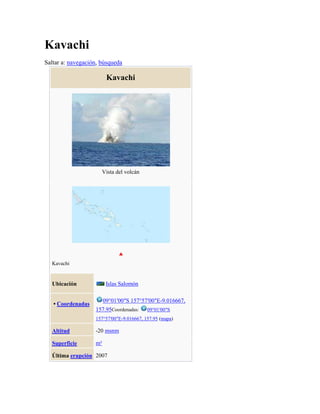 Kavachi
Saltar a: navegación, búsqueda

Kavachi

Vista del volcán

Kavachi

Islas Salomón

Ubicación

09°01′00″S 157°57′00″E-9.016667,

• Coordenadas

157.95Coordenadas:

09°01′00″S

157°57′00″E-9.016667, 157.95 (mapa)

Altitud

-20 msnm

Superficie

m²

Última erupción 2007

 
