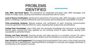 Call, SMS, and Email Spam: The prevalence of unsolicited and spam calls, SMS messages, and
emails is a major issue, causing inconvenience and potential risks for users.
Lack of Source Verification: Verifying the authenticity of incoming calls, SMS messages, and emails
poses a challenge, making it difficult to trust the sources and increasing the vulnerability to scams.
Time-consuming Analysis: Manual analysis and verification of each incoming communication
consume significant time and effort for users, impeding their productivity and efficiency.
Limited User Knowledge: Users often lack the necessary knowledge and resources to accurately
identify spam sources and stay updated on the evolving trends in spam attacks, leaving them
susceptible to potential threats.
Privacy and Data Security: Ensuring privacy and data security is a constant concern for users,
particularly in the face of persistent spam attacks and the limitations of current security software.
User Adoption and Engagement: Encouraging active participation from users in the crowd-sourcing
process can be a daunting task, requiring effective strategies to motivate and engage individuals in
contributing to the solution's success.
PROBLEMS
IDENTIFIED
 