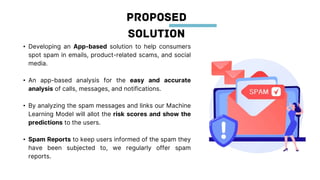 • Developing an App-based solution to help consumers
spot spam in emails, product-related scams, and social
media.
• An app-based analysis for the easy and accurate
analysis of calls, messages, and notifications.
• By analyzing the spam messages and links our Machine
Learning Model will allot the risk scores and show the
predictions to the users.
• Spam Reports to keep users informed of the spam they
have been subjected to, we regularly offer spam
reports.
 