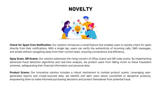 Check for Spam from Notification: Our solution introduces a novel feature that enables users to quickly check for spam
directly from their notifications. With a single tap, users can verify the authenticity of incoming calls, SMS messages,
and emails without navigating away from their current tasks, ensuring convenience and efficiency.
Gpay Scam, QR Scams: Our solution addresses the rising concern of GPay scams and QR code scams. By implementing
advanced fraud detection algorithms and real-time analysis, we protect users from falling victim to these fraudulent
schemes, safeguarding their financial information and personal data.
Product Scams: Our innovative solution includes a robust mechanism to combat product scams. Leveraging user-
generated reports and crowd-sourced data, we identify and alert users about counterfeit or deceptive products,
empowering them to make informed purchasing decisions and protect themselves from potential fraud.
 