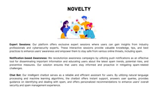 Expert Sessions: Our platform offers exclusive expert sessions where users can gain insights from industry
professionals and cybersecurity experts. These interactive sessions provide valuable knowledge, tips, and best
practices to enhance users' awareness and empower them to stay safe from various online threats, including spam.
Notification-based Awareness: We revolutionize awareness campaigns by utilizing push notifications as an effective
tool for disseminating important information and educating users about the latest spam trends, potential risks, and
preventive measures. Our solution ensures that users stay informed and proactive in mitigating spam-related
challenges.
Chat Bot: Our intelligent chatbot serves as a reliable and efficient assistant for users. By utilizing natural language
processing and machine learning algorithms, the chatbot offers instant support, answers user queries, provides
guidance on identifying and dealing with spam, and offers personalized recommendations to enhance users' overall
security and spam management experience.
 