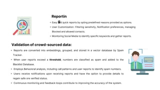 Reportin
g
• Easy and quick reports by opting predefined reasons provided as options.
• User Customization- Filtering sensitivity, Notification preferences, managing
Blocked and allowed contacts.
• Monitoring Social Media to identify specific keywords and gather reports.
Validation of crowd-sourced data:
• Reports are converted into embeddings, grouped, and stored in a vector database by Spam
Tracker.
• When user reports exceed a threshold, numbers are classified as spam and added to the
Blacklist Database.
• Employs Behavioral analysis, including call patterns and user reports to identify spam numbers.
• Users receive notifications upon receiving reports and have the option to provide details to
regain safe ore verified status.
• Continuous monitoring and feedback loops contribute to improving the accuracy of the system.
 