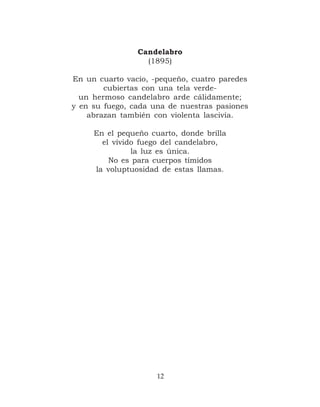 Candelabro
                  (1895)

En un cuarto vacío, -pequeño, cuatro paredes
        cubiertas con una tela verde-
  un hermoso candelabro arde cálidamente;
y en su fuego, cada una de nuestras pasiones
    abrazan también con violenta lascivia.

     En el pequeño cuarto, donde brilla
       el vívido fuego del candelabro,
               la luz es única.
         No es para cuerpos tímidos
     la voluptuosidad de estas llamas.




                     12
 