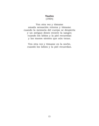 Vuelve
                 (1904)

         Ven otra vez y tómame
   amada sensación retorna y tómame
cuando la memoria del cuerpo se despierta
  y un antiguo deseo recorre la sangre;
   cuando los labios y la piel recuerdan
   y las manos sienten que aún tocan.

   Ven otra vez y tómame en la noche,
  cuando los labios y la piel recuerdan.




                   13
 