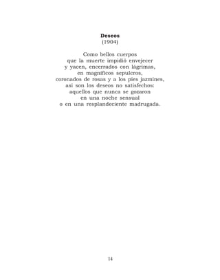Deseos
                (1904)

           Como bellos cuerpos
     que la muerte impidió envejecer
   y yacen, encerrados con lágrimas,
         en magníficos sepulcros,
coronados de rosas y a los pies jazmines,
    así son los deseos no satisfechos:
      aquellos que nunca se gozaron
          en una noche sensual
 o en una resplandeciente madrugada.




                   14
 