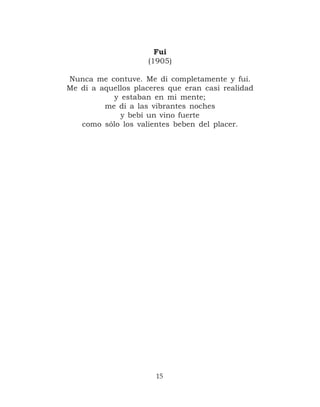 Fui
                    (1905)

Nunca me contuve. Me di completamente y fui.
Me di a aquellos placeres que eran casi realidad
           y estaban en mi mente;
         me di a las vibrantes noches
             y bebí un vino fuerte
   como sólo los valientes beben del placer.




                      15
 
