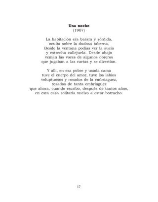 Una noche
                     (1907)

       La habitación era barata y sórdida,
         oculta sobre la dudosa taberna.
      Desde la ventana podías ver la sucia
        y estrecha callejuela. Desde abajo
       venían las voces de algunos obreros
     que jugaban a las cartas y se divertían.

         Y allí, en esa pobre y usada cama
      tuve el cuerpo del amor, tuve los labios
     voluptuosos y rosados de la embriaguez,
           rosados de tanta embriaguez
que ahora, cuando escribo, después de tantos años,
  en esta casa solitaria vuelvo a estar borracho.




                        17
 