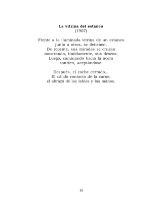 La vitrina del estanco
                   (1907)

Frente a la iluminada vitrina de un estanco
        junto a otros, se detienen.
    De repente, sus miradas se cruzan
   mostrando, tímidamente, sus deseos.
     Luego, caminando hacia la acera
           sonríen, aceptándose.

        Después, el coche cerrado…
       El cálido contacto de la carne,
    el abrazo de los labios y las manos.




                     18
 
