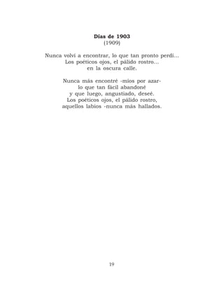 Días de 1903
                     (1909)

Nunca volví a encontrar, lo que tan pronto perdí…
      Los poéticos ojos, el pálido rostro…
               en la oscura calle.

      Nunca más encontré -míos por azar-
            lo que tan fácil abandoné
         y que luego, angustiado, deseé.
        Los poéticos ojos, el pálido rostro,
      aquellos labios -nunca más hallados.




                       19
 