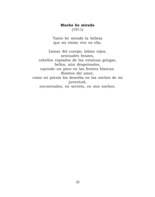 Mucho he mirado
                  (1911)

          Tanto he mirado la belleza
          que mi visión vive en ella.

         Líneas del cuerpo, labios rojos,
                sensuales brazos,
   cabellos copiados de las estatuas griegas,
            bellos, aún despeinados,
    cayendo un poco en las frentes blancas.
                Rostros del amor,
como mi poesía los deseaba en las noches de mi
                    juventud,
   encontrados, en secreto, en mis noches.




                      20
 