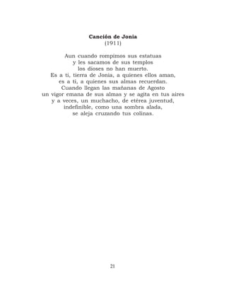 Canción de Jonia
                     (1911)

         Aun cuando rompimos sus estatuas
            y les sacamos de sus templos
              los dioses no han muerto.
   Es a ti, tierra de Jonia, a quienes ellos aman,
      es a ti, a quienes sus almas recuerdan.
       Cuando llegan las mañanas de Agosto
un vigor emana de sus almas y se agita en tus aires
   y a veces, un muchacho, de etérea juventud,
        indefinible, como una sombra alada,
            se aleja cruzando tus colinas.




                        21
 