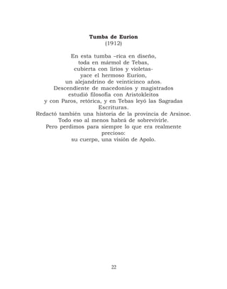 Tumba de Eurion
                       (1912)

             En esta tumba –rica en diseño,
                toda en mármol de Tebas,
              cubierta con lirios y violetas-
                 yace el hermoso Eurion,
           un alejandrino de veinticinco años.
       Descendiente de macedonios y magistrados
            estudió filosofía con Aristokleitos
   y con Paros, retórica, y en Tebas leyó las Sagradas
                        Escrituras.
Redactó también una historia de la provincia de Arsinoe.
        Todo eso al menos habrá de sobrevivirle.
    Pero perdimos para siempre lo que era realmente
                         precioso:
             su cuerpo, una visión de Apolo.




                           22
 