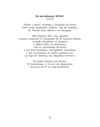 De los hebreos, 50 D.C.
                     (1912)

   Pintor y poeta, corredor y lanzador de disco,
  bello como Endimión: Ianthis, hijo de Antonio,
       de familia muy afecta a la sinagoga.

           «Mis mejores días son aquellos
cuando suspendo la búsqueda de la sensual belleza,
            cuando abandono el elegante
             y difícil culto al helenismo,
             con su extremada devoción
    a los bien formados, corruptibles miembros,
      y me transformo en quién quisiera ser:
     un hijo de hebreos, los sagrados hebreos.»

           No pudo cumplir sus deseos.
      El hedonismo, y el arte de Alejandría,
         hicieron de él un hijo predilecto.




                        23
 